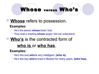 Whose               versus        Who’s

Whose refers to possession.
 Examples:
   He’s the person whose book I lost.
   They held a meeting whose target I did not understand.

Who’s is the contracted form of
       who is or who has.
 Examples:
   He’s the one who’s very intelligent. (who is)
   He’s the boy who’s lived in Boston for many years. (who has).
 