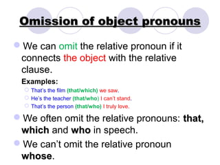 Omission of object pronouns

We can omit the relative pronoun if it
 connects the object with the relative
 clause.
 Examples:
   That’s the film (that/which) we saw.
   He’s the teacher (that/who) I can’t stand.
   That’s the person (that/who) I truly love.

We often omit the relative pronouns: that,
 which and who in speech.
We can’t omit the relative pronoun
 whose.
 whose
 