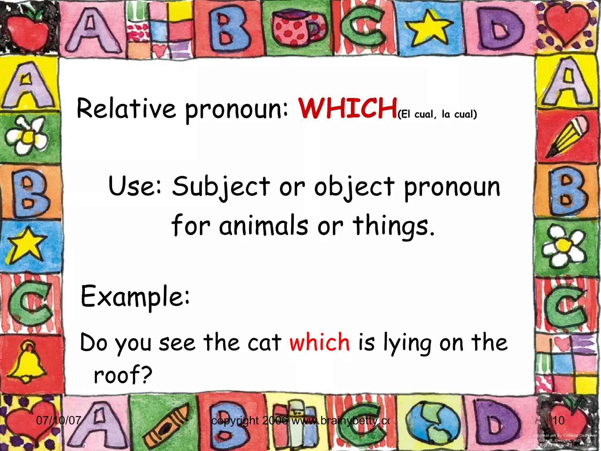 Relative pronoun:   WHICH (El cual, la cual)‏ Example:    Do you see the cat  which  is lying on the roof? Use: Subject or object pronoun  for animals or things. 
