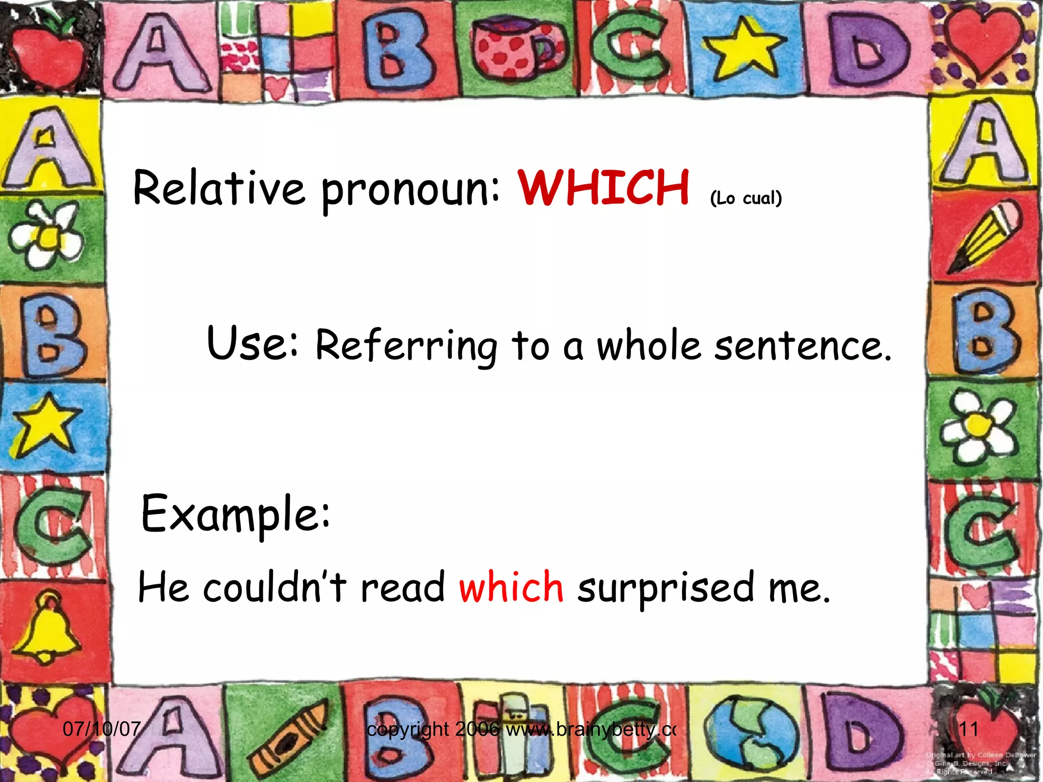 Relative pronoun:   WHICH   (Lo cual)‏ Example:  He couldn’t read  which  surprised me. Use:  Referring to a whole sentence. 