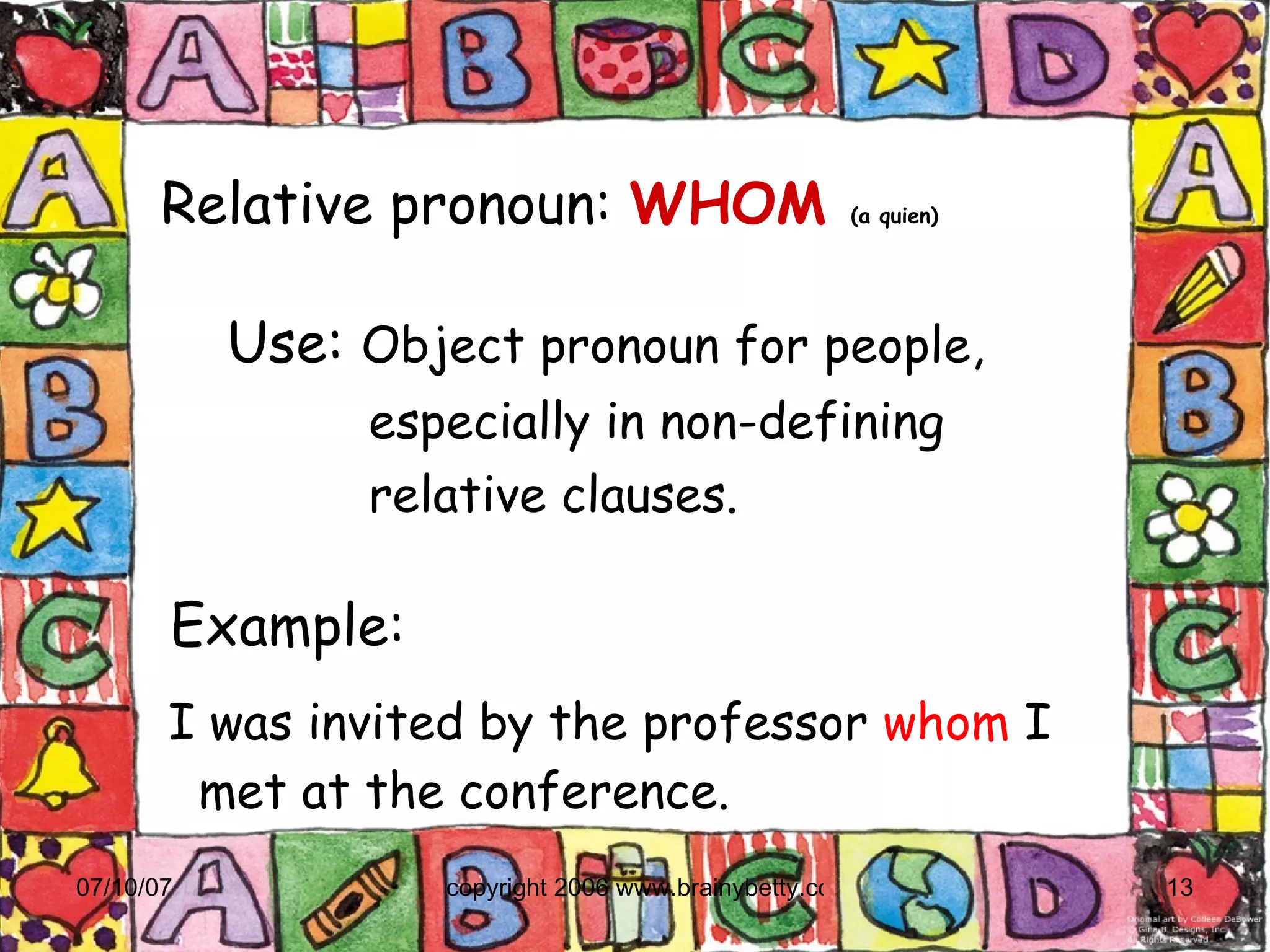 Relative pronoun:   WHOM  (a quien)‏ Example:  I was invited by the professor  whom  I met at the conference. Use:  Object pronoun for people,  especially in non-defining  relative clauses. 