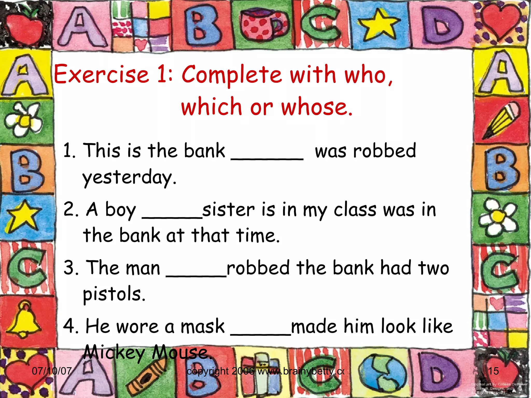 Exercise 1: Complete with who,    which or whose. 1. This is the bank ______  was robbed yesterday. 2. A boy _____sister is in my class was in the bank at that time. 3. The man _____robbed the bank had two pistols. 4. He wore a mask _____made him look like Mickey Mouse. 