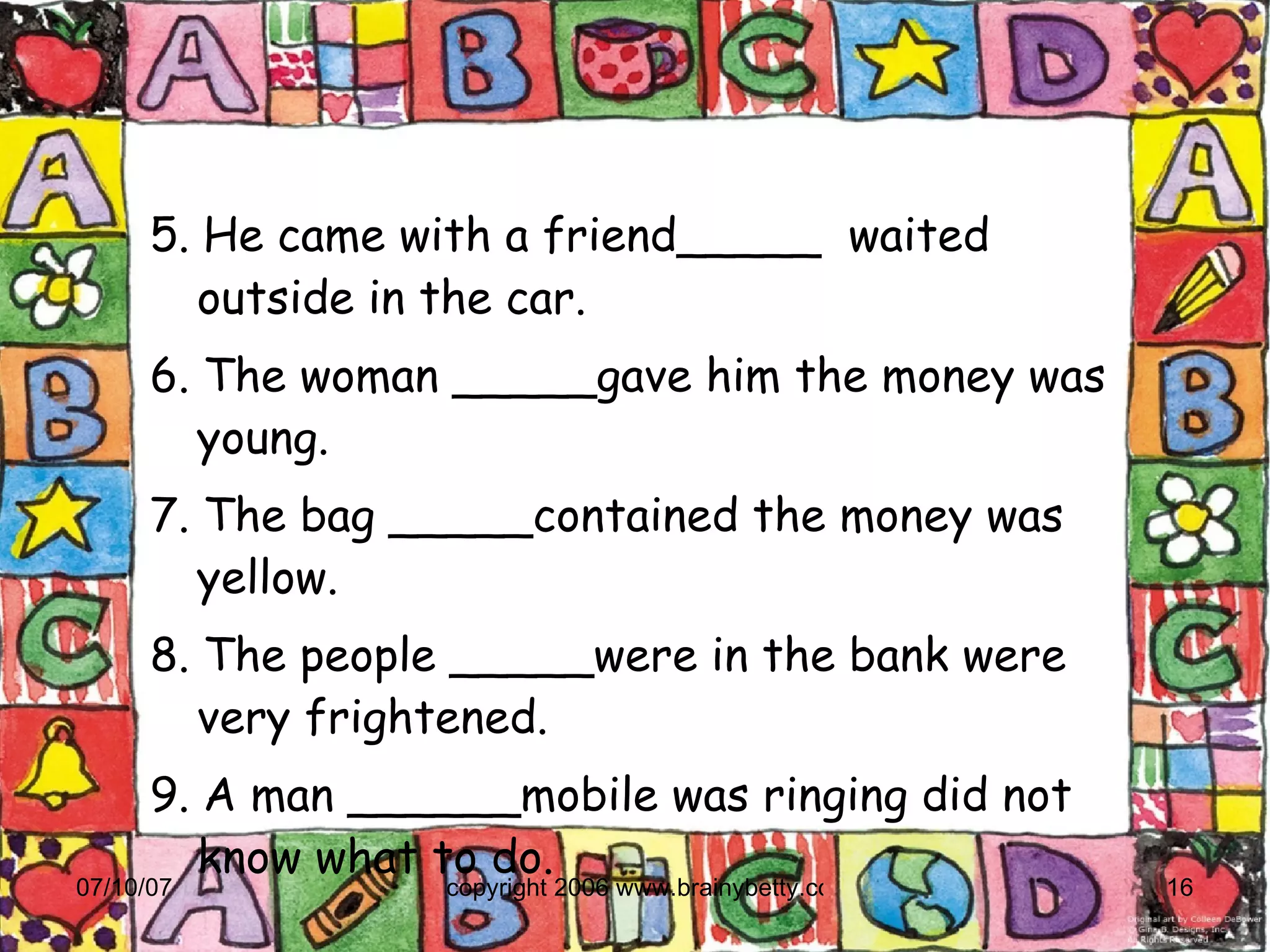 5. He came with a friend_____  waited outside in the car. 6. The woman _____gave him the money was young. 7. The bag _____contained the money was yellow. 8. The people _____were in the bank were very frightened. 9. A man ______mobile was ringing did not know what to do. 