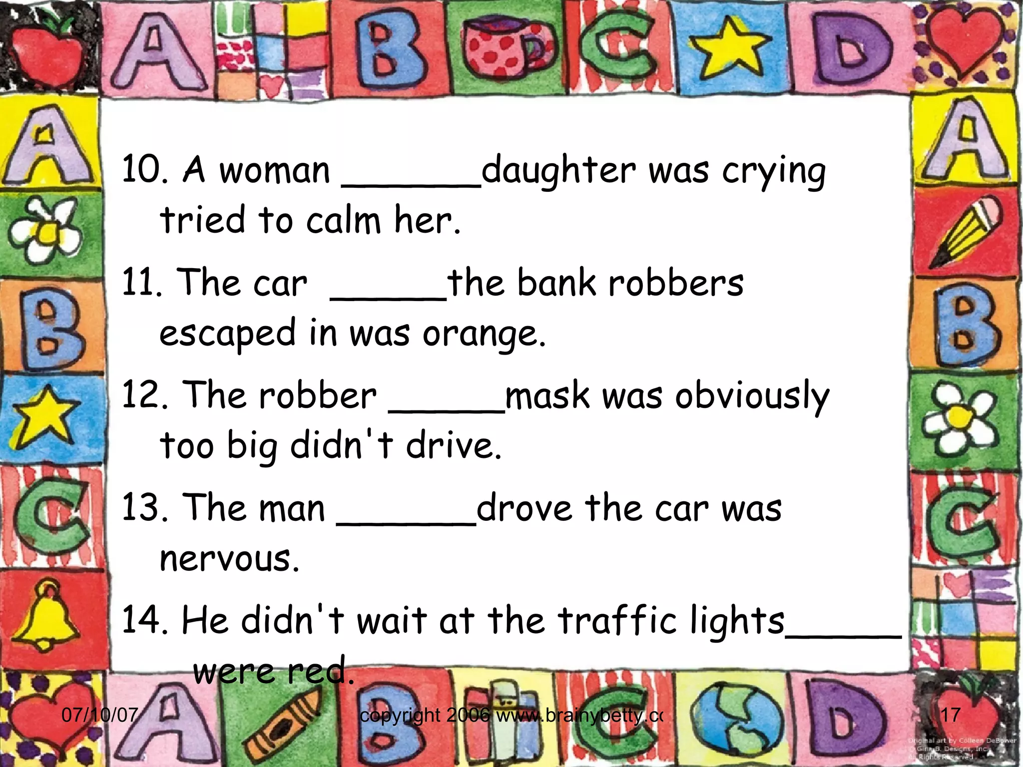 10. A woman ______daughter was crying  tried to calm her.  11. The car  _____the bank robbers  escaped in was orange. 12. The robber _____mask was obviously  too big didn't drive. 13. The man ______drove the car was  nervous. 14. He didn't wait at the traffic lights_____  were red. 