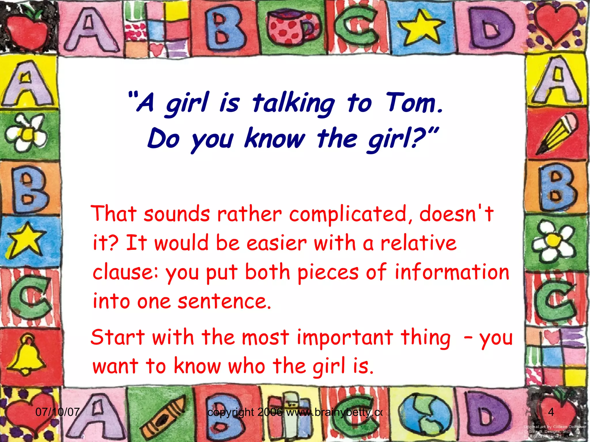 “ A girl is talking to Tom.  Do you know the girl?” That sounds rather complicated, doesn't it? It would be easier with a relative clause: you put both pieces of information into one sentence.  Start with the most important thing  – you want to know who the girl is. 