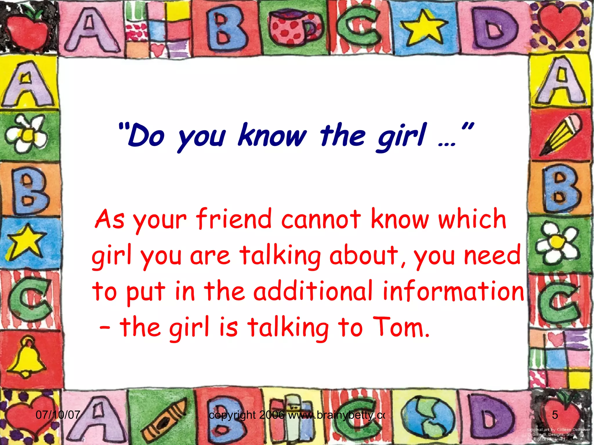 “ Do you know the girl …” As your friend cannot know which girl you are talking about, you need to put in the additional information  – the girl is talking to Tom. 