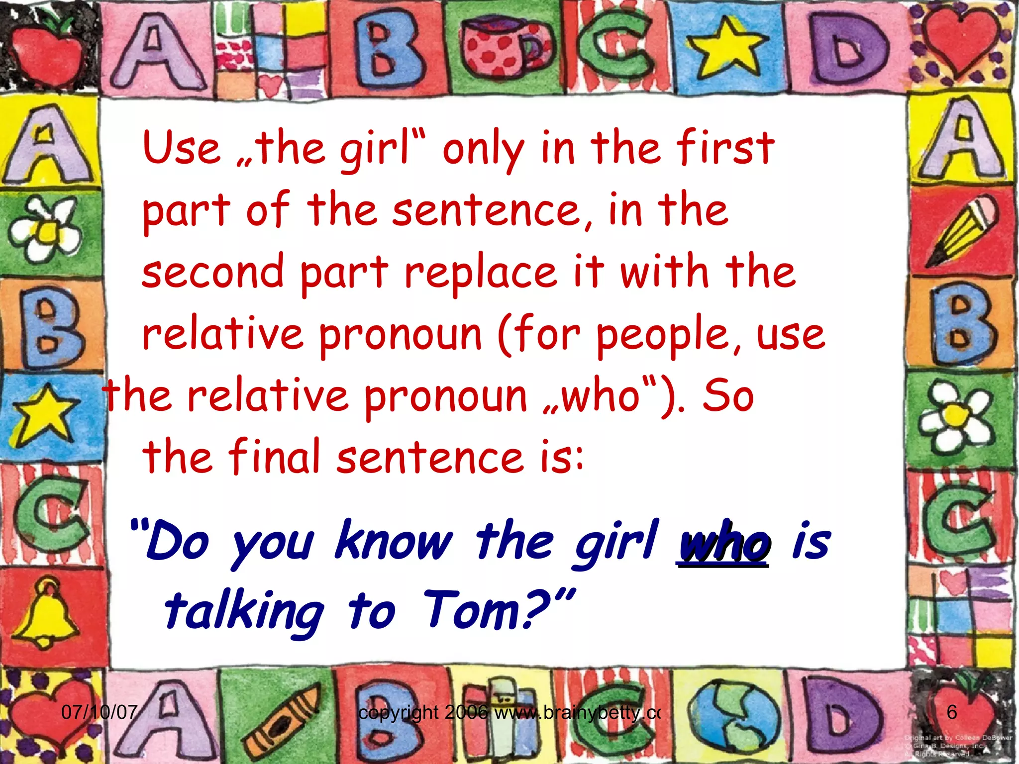Use „the girl“ only in the first    part of the sentence, in the    second part replace it with the    relative pronoun (for people, use  the relative pronoun „who“). So    the final sentence is: “ Do you know the girl  who  is talking to Tom?” 