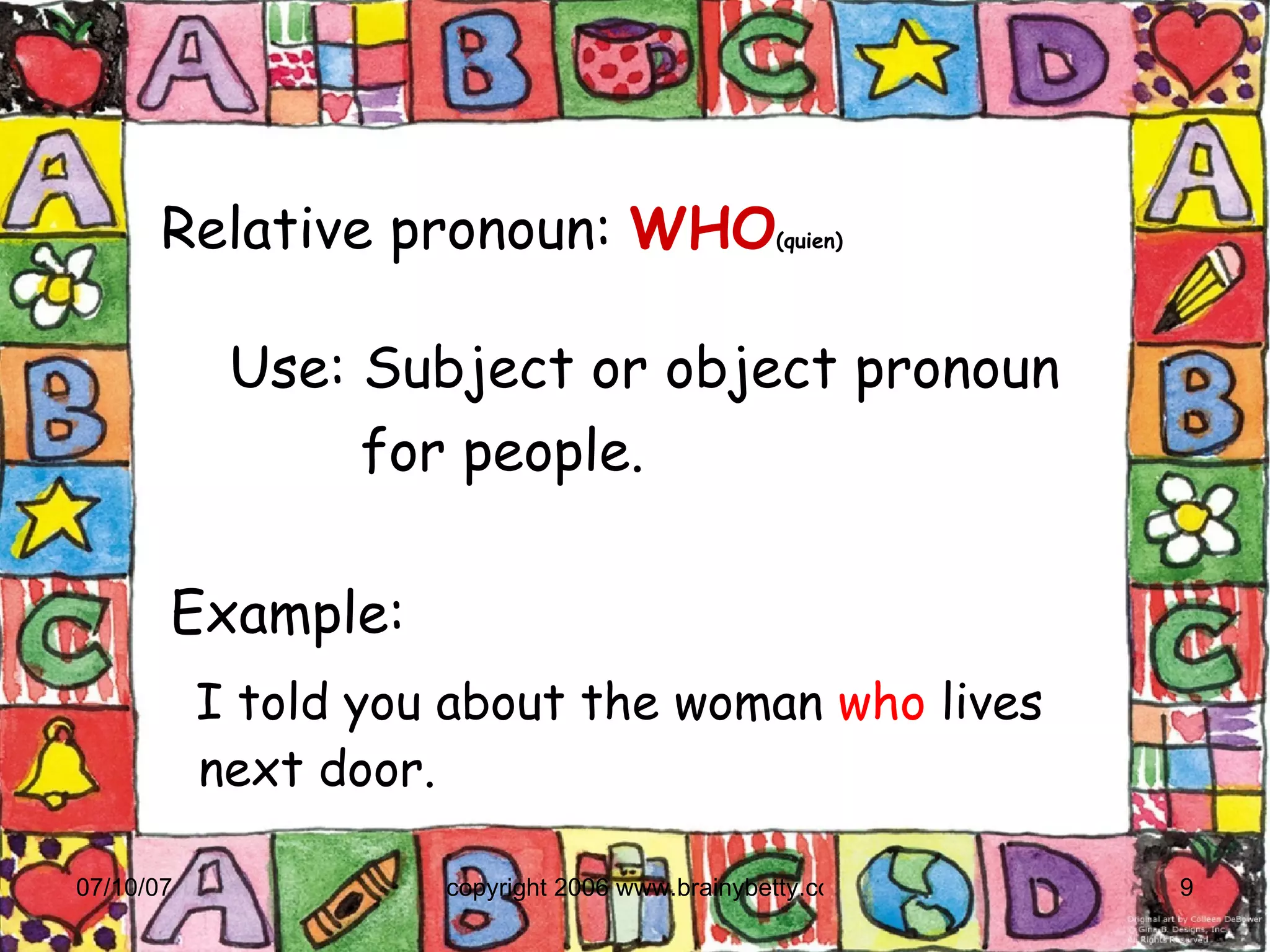 Relative pronoun:   WHO (quien)‏ Example:  I told you about the woman  who  lives next door. Use: Subject or object pronoun  for people. 
