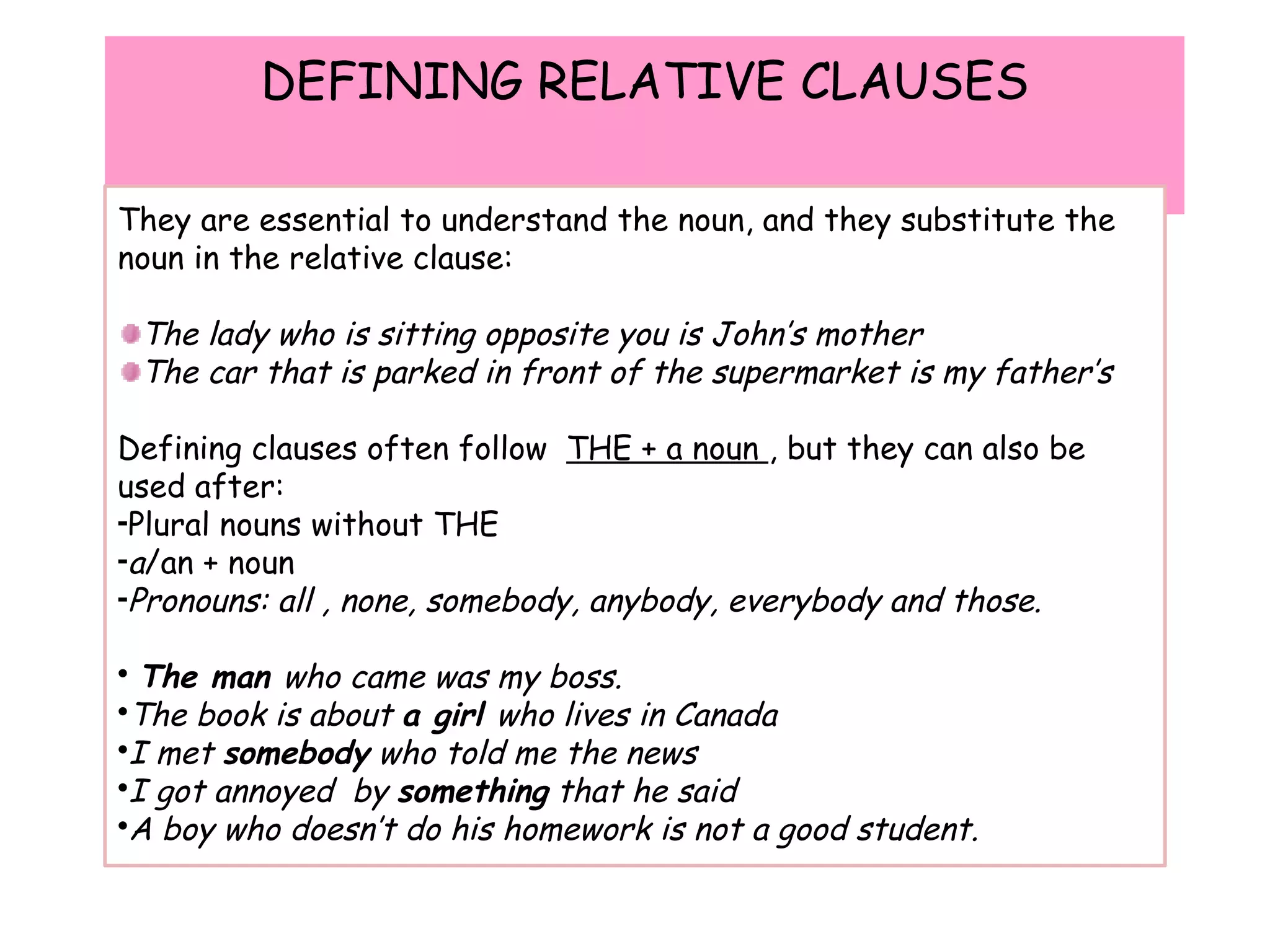 DEFINING RELATIVE CLAUSES They are essential to understand the noun, and they substitute the noun in the relative clause: The lady who is sitting opposite you is John’s mother The car that is parked in front of the supermarket is my father’s Defining clauses often follow  THE + a noun  , but they can also be used after: Plural nouns without THE a /an + noun Pronouns: all , none, somebody, anybody, everybody and those. The man  who came was my boss. The book is about  a girl  who lives in Canada I met  somebody  who told me the news I got annoyed  by  something  that he said A boy who doesn’t do his homework is not a good student. 