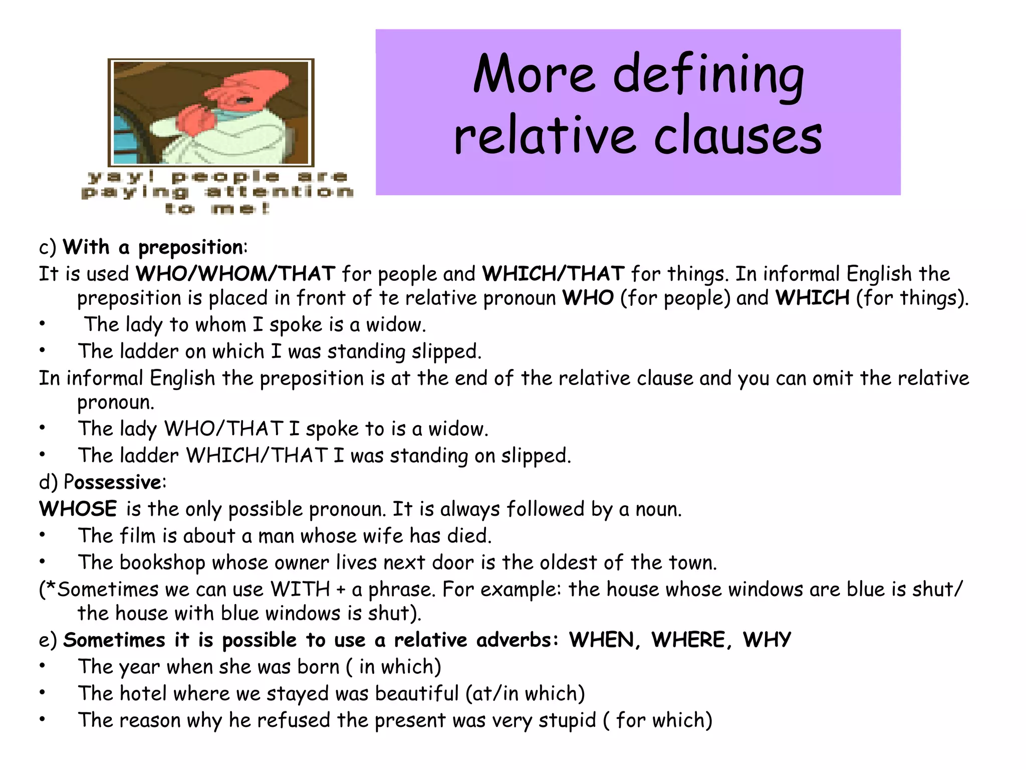 More defining relative clauses c)  With a preposition : It is used  WHO/WHOM/THAT  for people and  WHICH/THAT  for things. In informal English the preposition is placed in front of te relative pronoun  WHO  (for people) and  WHICH  (for things). The lady to whom I spoke is a widow. The ladder on which I was standing slipped. In informal English the preposition is at the end of the relative clause and you can omit the relative pronoun. The lady WHO/THAT I spoke to is a widow. The ladder WHICH/THAT I was standing on slipped. d) P ossessive : WHOSE  is the only possible pronoun. It is always followed by a noun. The film is about a man whose wife has died. The bookshop whose owner lives next door is the oldest of the town. (*Sometimes we can use WITH + a phrase. For example: the house whose windows are blue is shut/ the house with blue windows is shut). e)  Sometimes it is possible to use a relative adverbs: WHEN, WHERE, WHY The year when she was born ( in which) The hotel where we stayed was beautiful (at/in which) The reason why he refused the present was very stupid ( for which) 