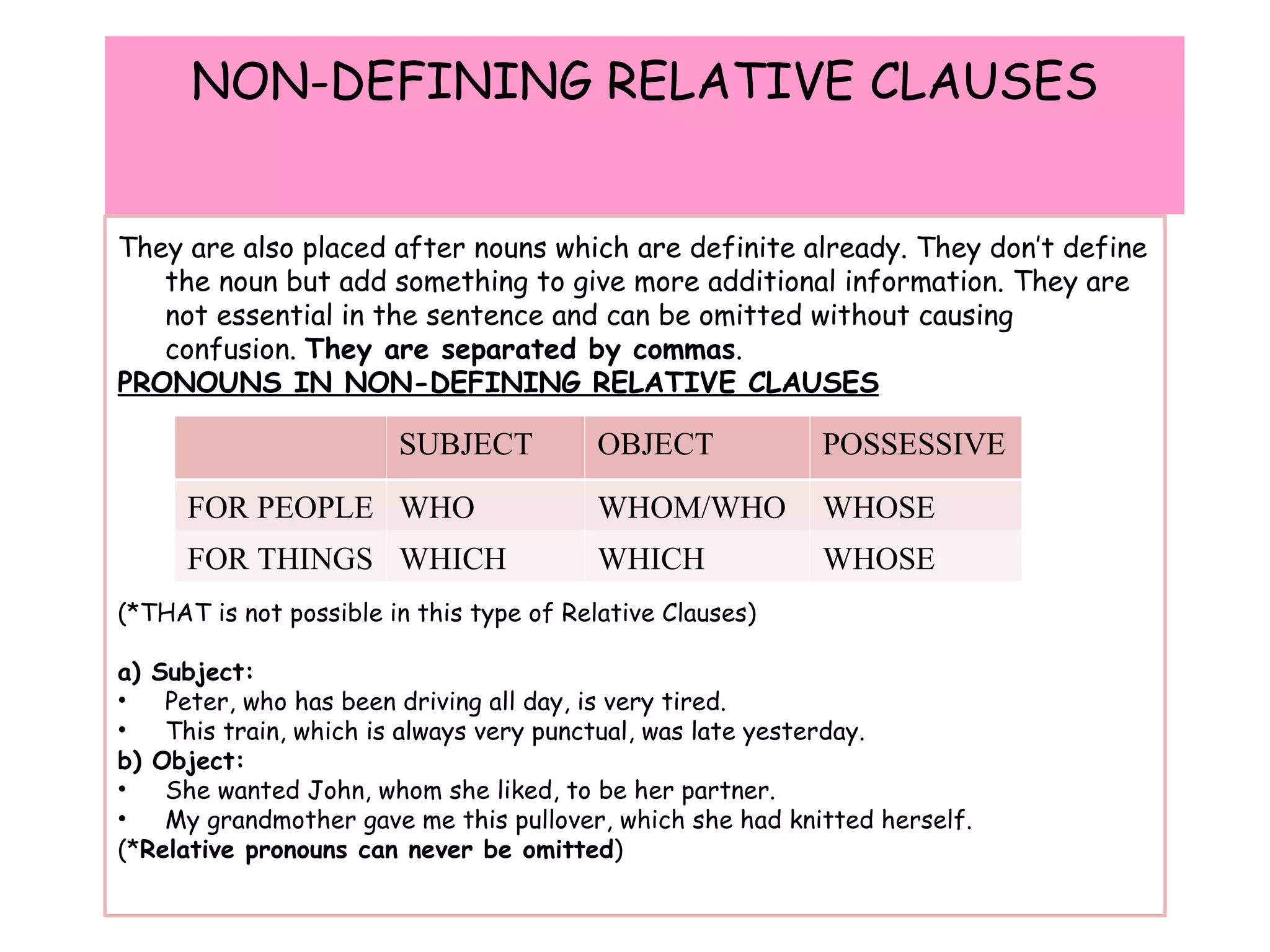 NON-DEFINING RELATIVE CLAUSES They are also placed after nouns which are definite already. They don’t define the noun but add something to give more additional information. They are not essential in the sentence and can be omitted without causing confusion.  They are separated by commas . PRONOUNS IN NON-DEFINING RELATIVE CLAUSES (*THAT is not possible in this type of Relative Clauses) a) Subject: Peter, who has been driving all day, is very tired. This train, which is always very punctual, was late yesterday. b) Object: She wanted John, whom she liked, to be her partner. My grandmother gave me this pullover, which she had knitted herself. (* Relative pronouns can never be omitted ) SUBJECT OBJECT POSSESSIVE FOR PEOPLE WHO WHOM/WHO WHOSE FOR THINGS WHICH WHICH WHOSE 