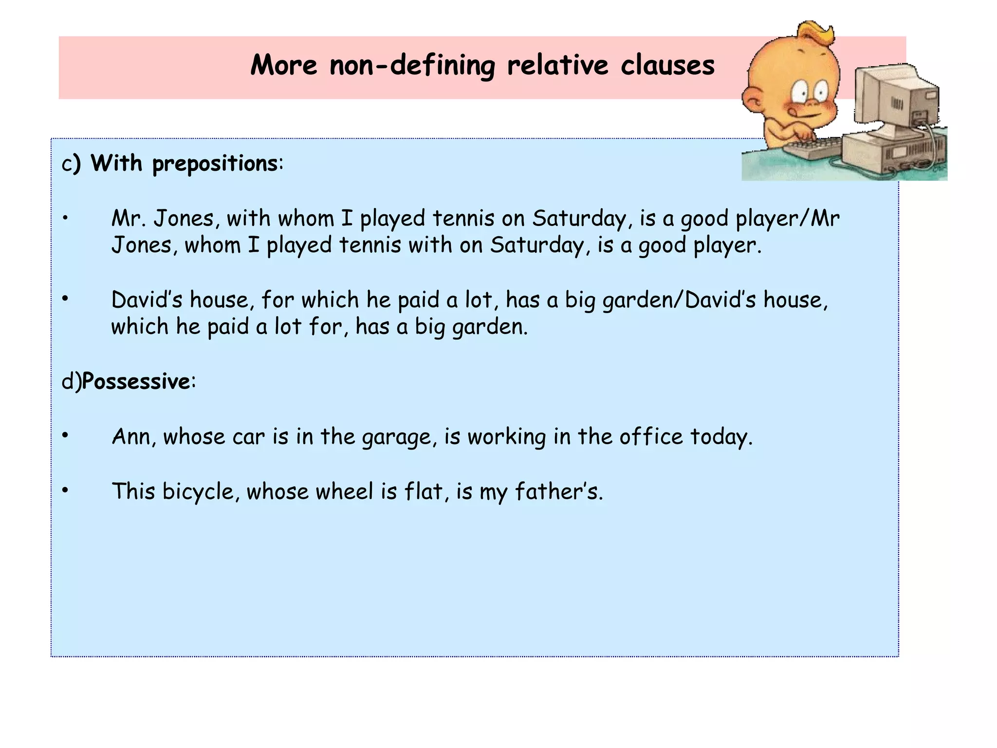 More non-defining relative clauses c ) With prepositions : Mr. Jones, with whom I played tennis on Saturday, is a good player/Mr Jones, whom I played tennis with on Saturday, is a good player. David’s house, for which he paid a lot, has a big garden/David’s house, which he paid a lot for, has a big garden. d) Possessive : Ann, whose car is in the garage, is working in the office today. This bicycle, whose wheel is flat, is my father’s. 