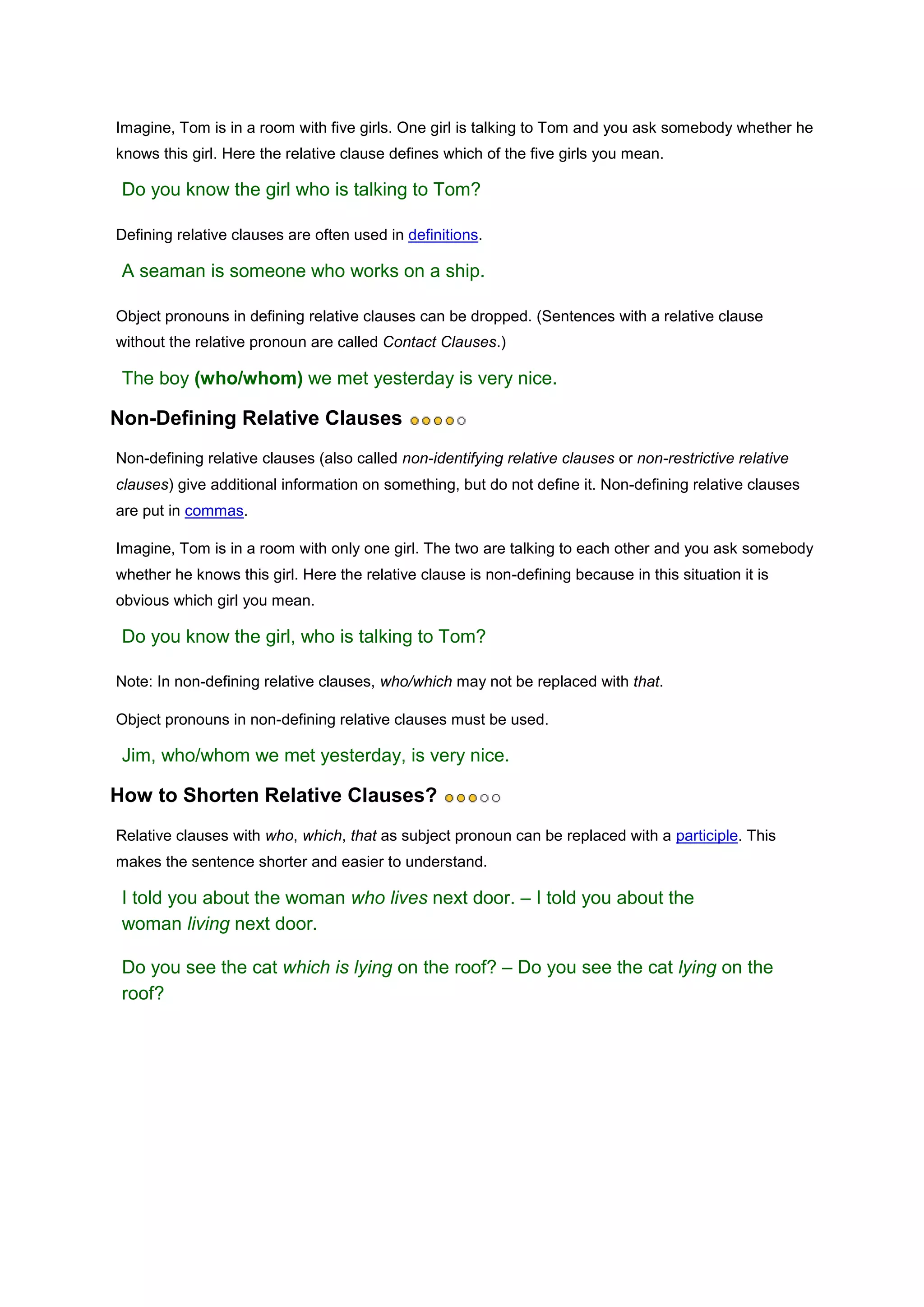 Imagine, Tom is in a room with five girls. One girl is talking to Tom and you ask somebody whether he
knows this girl. Here the relative clause defines which of the five girls you mean.

 Do you know the girl who is talking to Tom?

Defining relative clauses are often used in definitions.

 A seaman is someone who works on a ship.

Object pronouns in defining relative clauses can be dropped. (Sentences with a relative clause
without the relative pronoun are called Contact Clauses.)

 The boy (who/whom) we met yesterday is very nice.

Non-Defining Relative Clauses
Non-defining relative clauses (also called non-identifying relative clauses or non-restrictive relative
clauses) give additional information on something, but do not define it. Non-defining relative clauses
are put in commas.

Imagine, Tom is in a room with only one girl. The two are talking to each other and you ask somebody
whether he knows this girl. Here the relative clause is non-defining because in this situation it is
obvious which girl you mean.

 Do you know the girl, who is talking to Tom?

Note: In non-defining relative clauses, who/which may not be replaced with that.

Object pronouns in non-defining relative clauses must be used.

 Jim, who/whom we met yesterday, is very nice.

How to Shorten Relative Clauses?
Relative clauses with who, which, that as subject pronoun can be replaced with a participle. This
makes the sentence shorter and easier to understand.

 I told you about the woman who lives next door. – I told you about the
 woman living next door.

 Do you see the cat which is lying on the roof? – Do you see the cat lying on the
 roof?
 