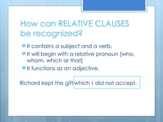 How can RELATIVE CLAUSES be recognized? It contains a subject and a verb. It will begin with a relative pronoun [who, whom, which or that] It functions as an adjective. Richard kept the gift which I did not accept. 