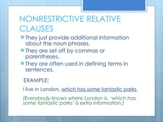 NONRESTRICTIVE RELATIVE CLAUSES They just provide additional information about the noun phrases. They are set off by commas or parentheses. They are often used in defining terms in sentences. EXAMPLE: I live in London,  which has some fantastic parks . (Everybody knows where London is, ‘which has some fantastic parks’ is extra information.) 