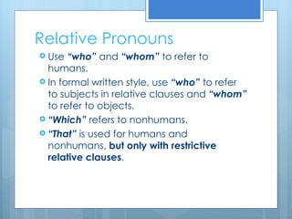 Relative Pronouns Use  “who”  and  “whom”  to refer to humans. In formal written style, use  “who”  to refer to subjects in relative clauses and  “whom”  to refer to objects. “ Which”  refers to nonhumans. “ That”  is used for humans and nonhumans,  but only with restrictive relative clauses . 