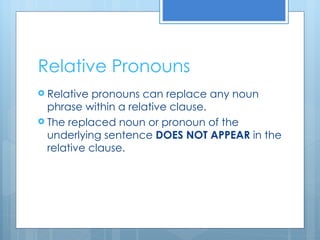 Relative Pronouns Relative pronouns can replace any noun phrase within a relative clause. The replaced noun or pronoun of the underlying sentence  DOES NOT APPEAR  in the relative clause. 