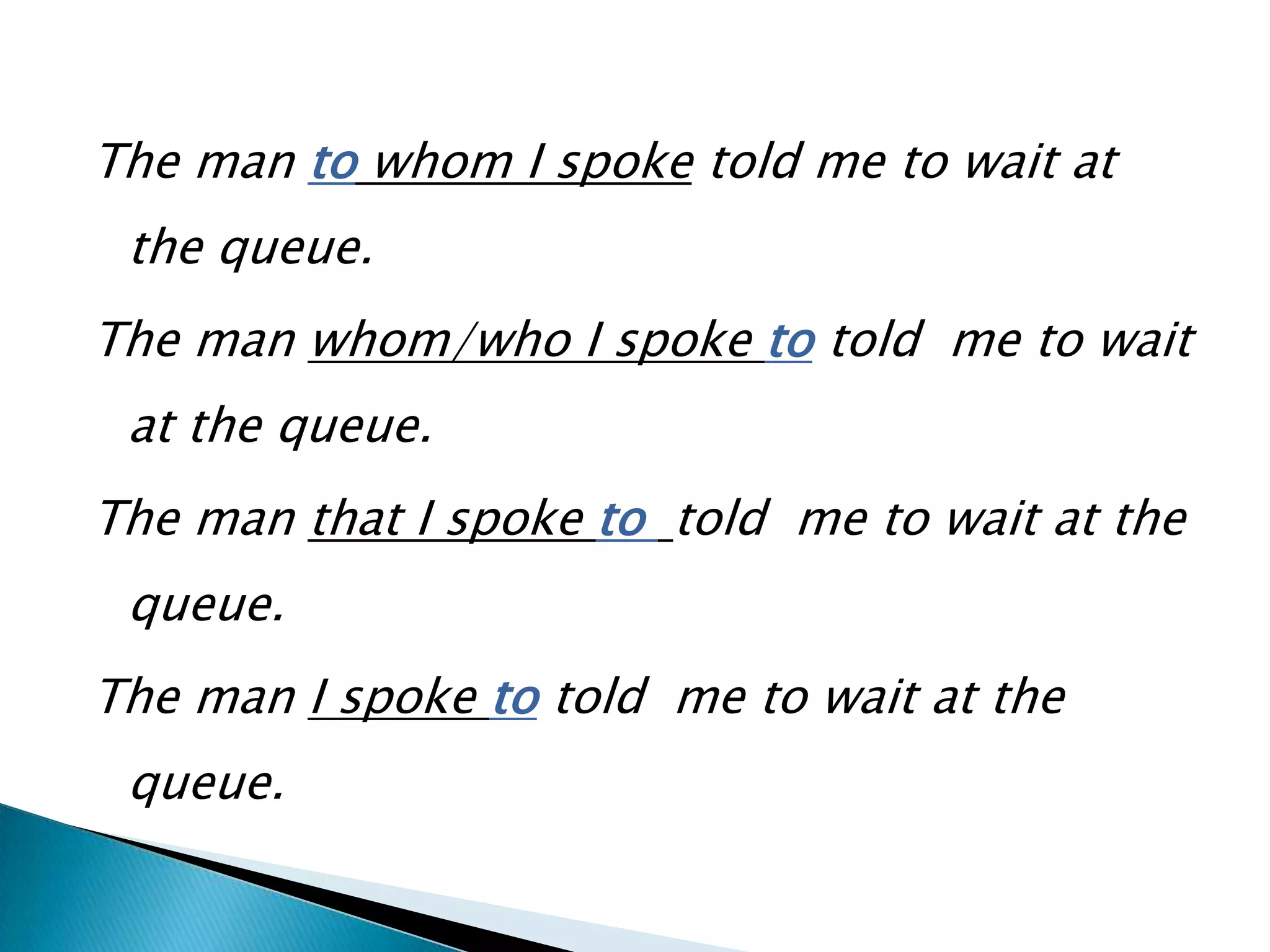 The man to whom I spoke told me to wait at
 the queue.
The man whom/who I spoke to told me to wait
 at the queue.
The man that I spoke to told me to wait at the
 queue.
The man I spoke to told me to wait at the
 queue.
 