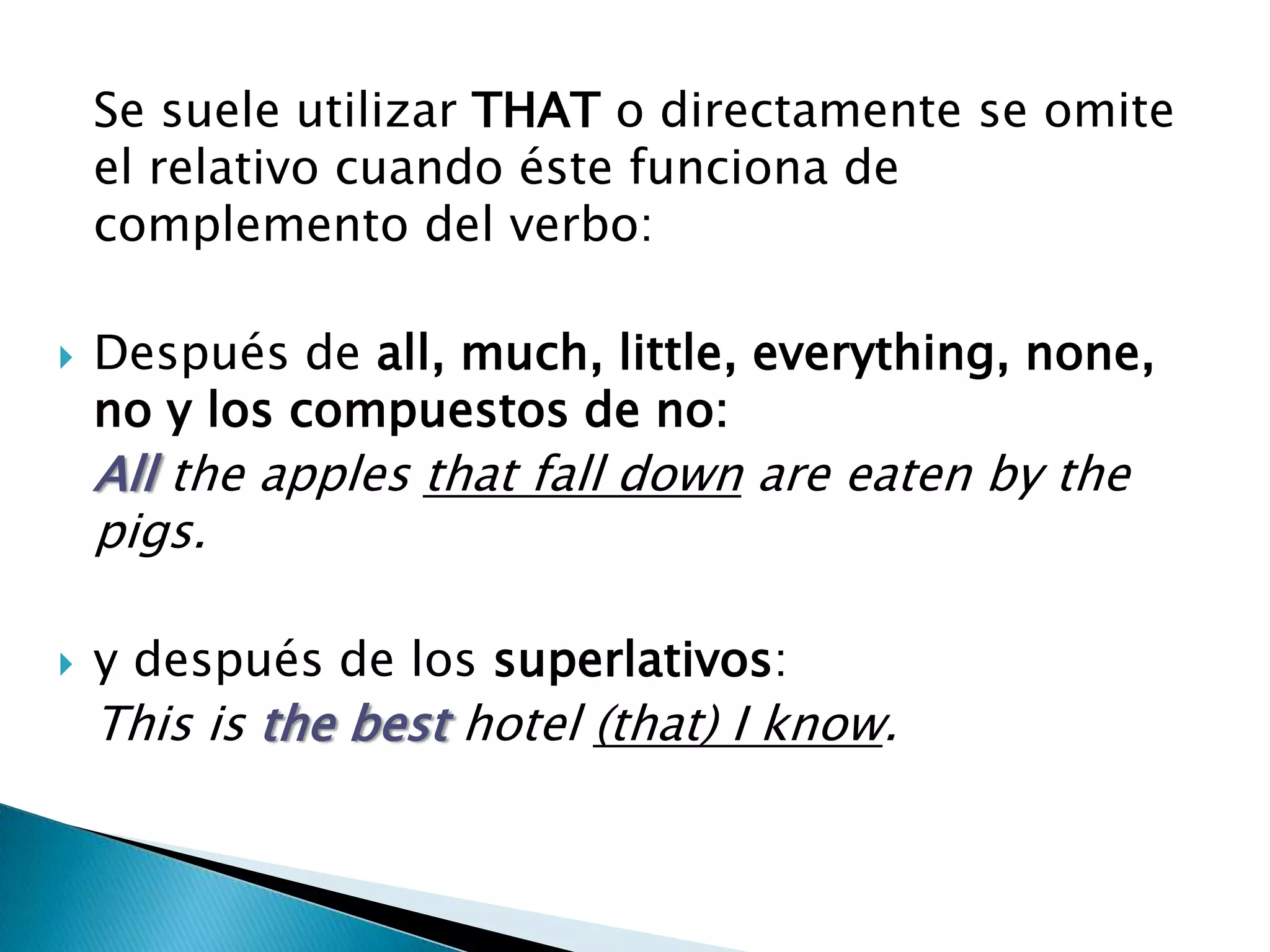 Se suele utilizar THAT o directamente se omite
    el relativo cuando éste funciona de
    complemento del verbo:

   Después de all, much, little, everything, none,
    no y los compuestos de no:
    All the apples that fall down are eaten by the
    pigs.

   y después de los superlativos:
    This is the best hotel (that) I know.
 