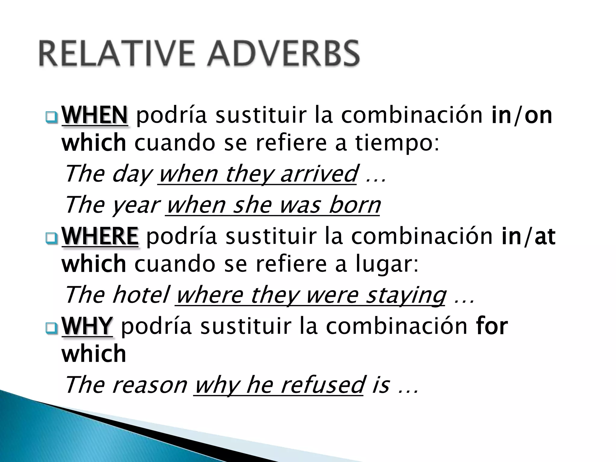  WHEN podría sustituir la combinación in/on
 which cuando se refiere a tiempo:
 The day when they arrived …
 The year when she was born
 WHERE podría sustituir la combinación in/at
 which cuando se refiere a lugar:
 The hotel where they were staying …
 WHY podría sustituir la combinación for
 which
 The reason why he refused is …
 