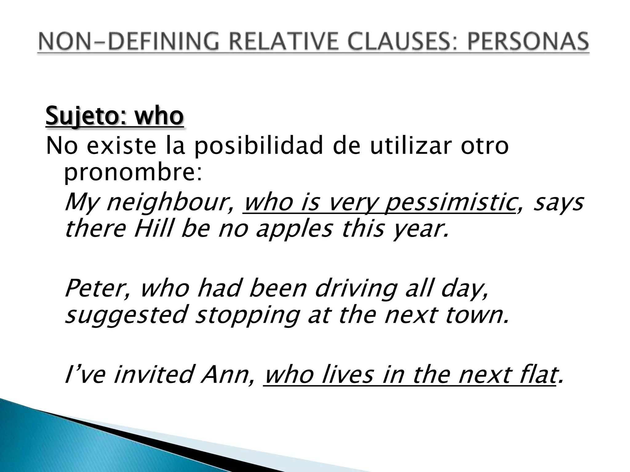 Sujeto: who
No existe la posibilidad de utilizar otro
 pronombre:
 My neighbour, who is very pessimistic, says
 there Hill be no apples this year.

 Peter, who had been driving all day,
 suggested stopping at the next town.

 I’ve invited Ann, who lives in the next flat.
 