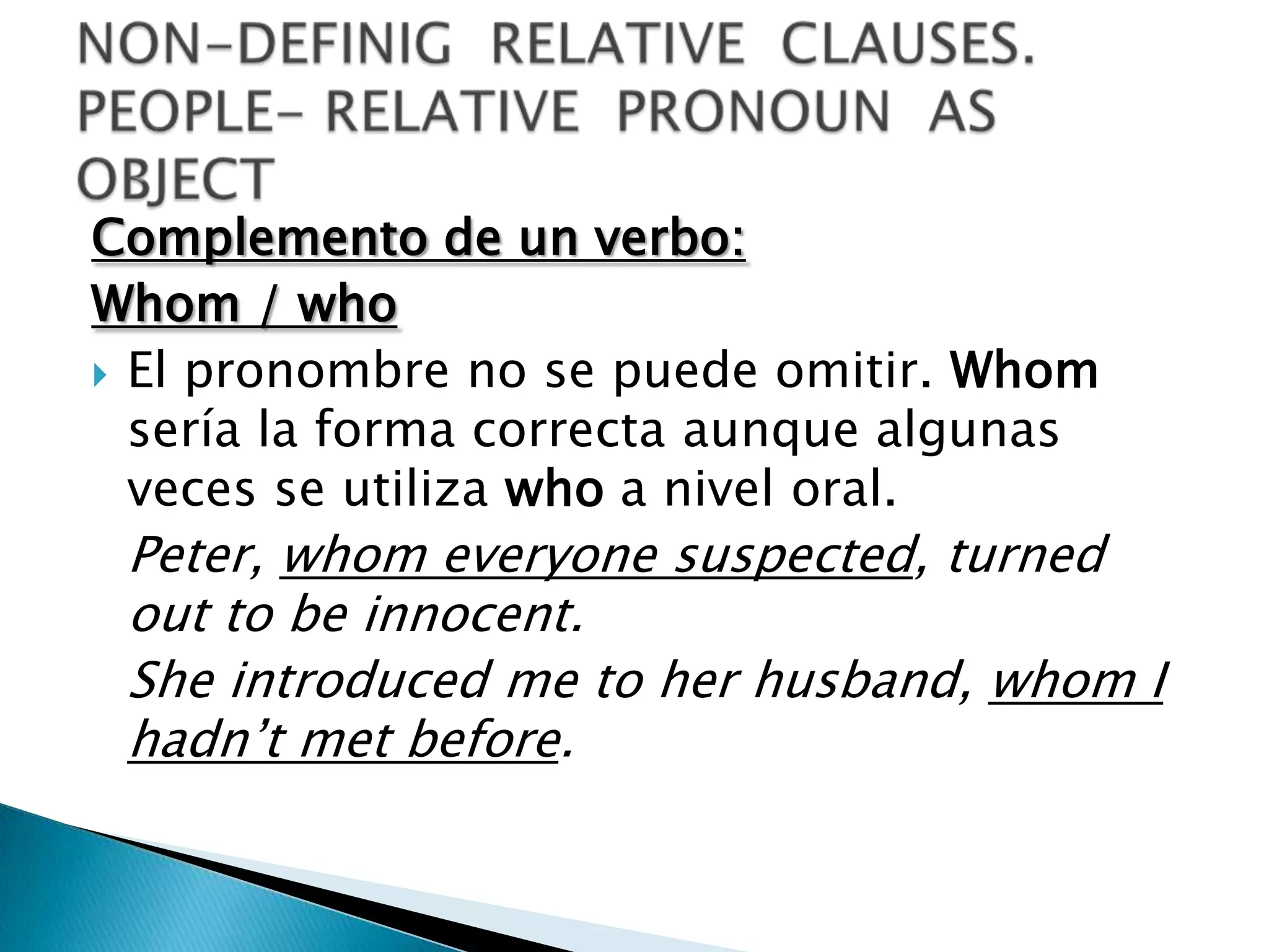 Complemento de un verbo:
Whom / who
 El pronombre no se puede omitir. Whom
  sería la forma correcta aunque algunas
  veces se utiliza who a nivel oral.
 Peter, whom everyone suspected, turned
 out to be innocent.
 She introduced me to her husband, whom I
 hadn’t met before.
 