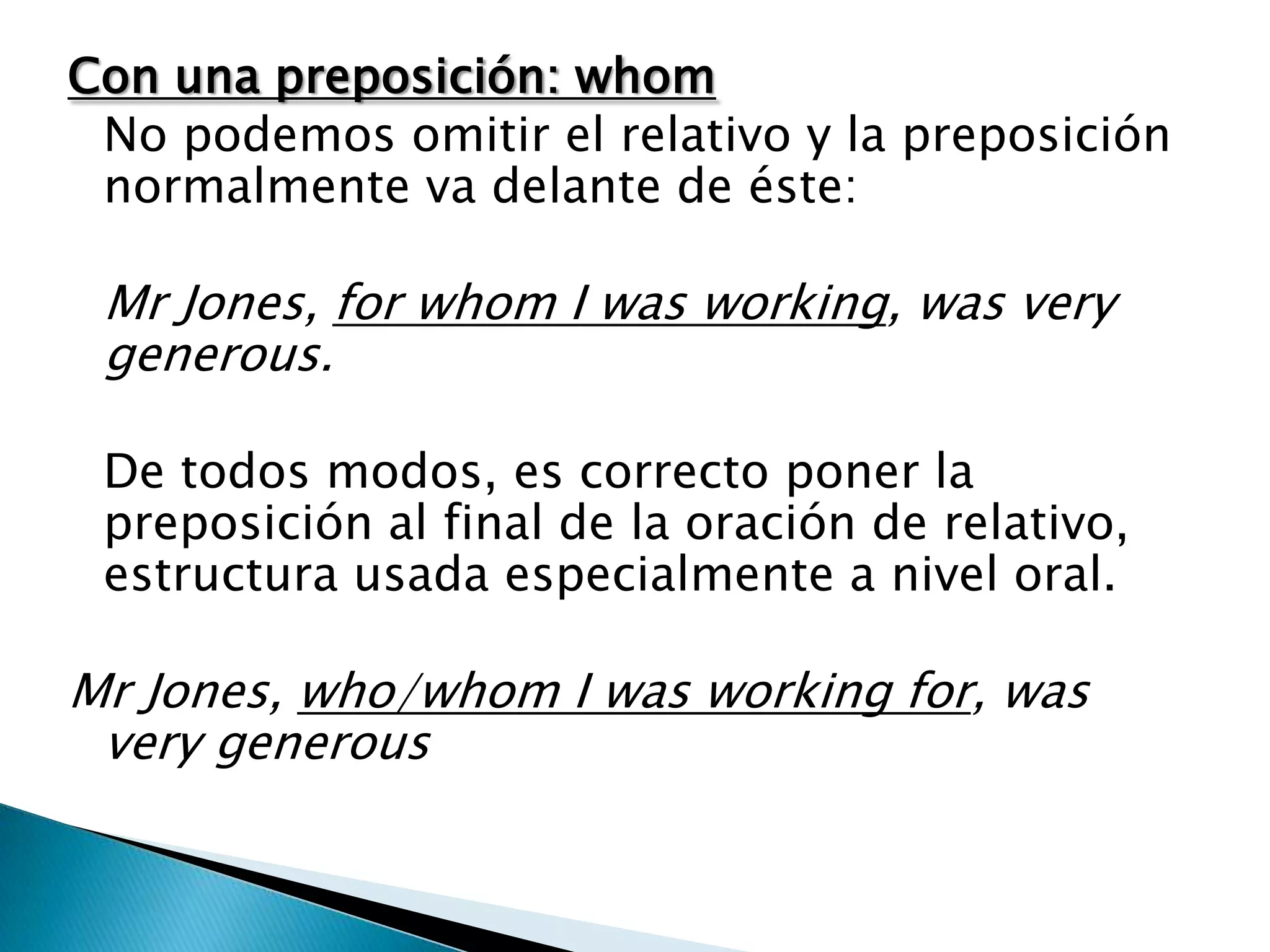 Con una preposición: whom
 No podemos omitir el relativo y la preposición
 normalmente va delante de éste:

 Mr Jones, for whom I was working, was very
 generous.

 De todos modos, es correcto poner la
 preposición al final de la oración de relativo,
 estructura usada especialmente a nivel oral.

Mr Jones, who/whom I was working for, was
 very generous
 