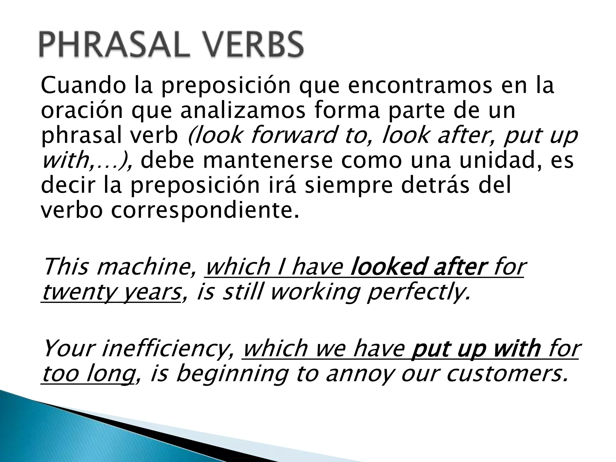 Cuando la preposición que encontramos en la
oración que analizamos forma parte de un
phrasal verb (look forward to, look after, put up
with,…), debe mantenerse como una unidad, es
decir la preposición irá siempre detrás del
verbo correspondiente.

This machine, which I have looked after for
twenty years, is still working perfectly.

Your inefficiency, which we have put up with for
too long, is beginning to annoy our customers.
 