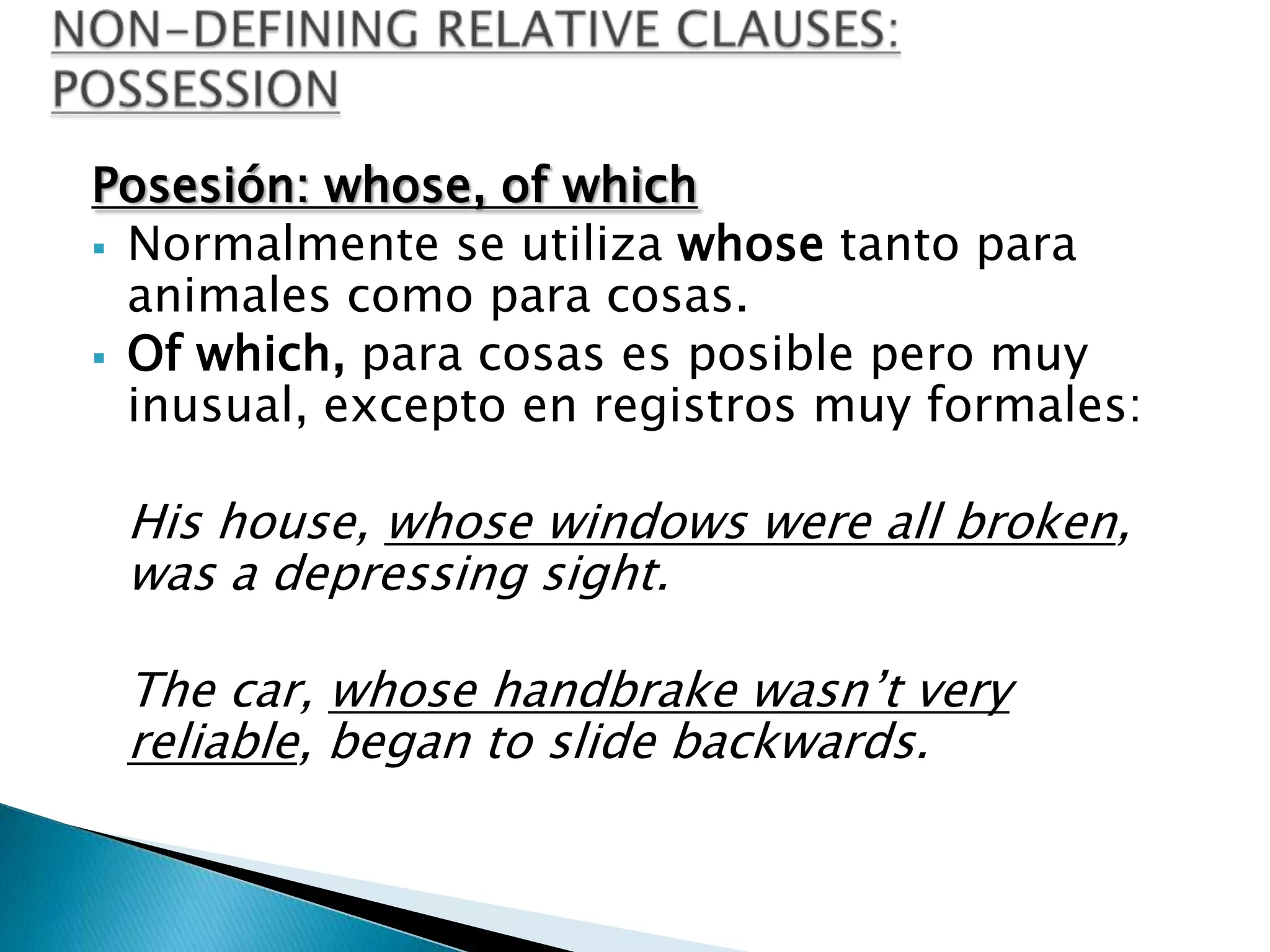 Posesión: whose, of which
 Normalmente se utiliza whose tanto para
  animales como para cosas.
 Of which, para cosas es posible pero muy
  inusual, excepto en registros muy formales:

 His house, whose windows were all broken,
 was a depressing sight.

 The car, whose handbrake wasn’t very
 reliable, began to slide backwards.
 