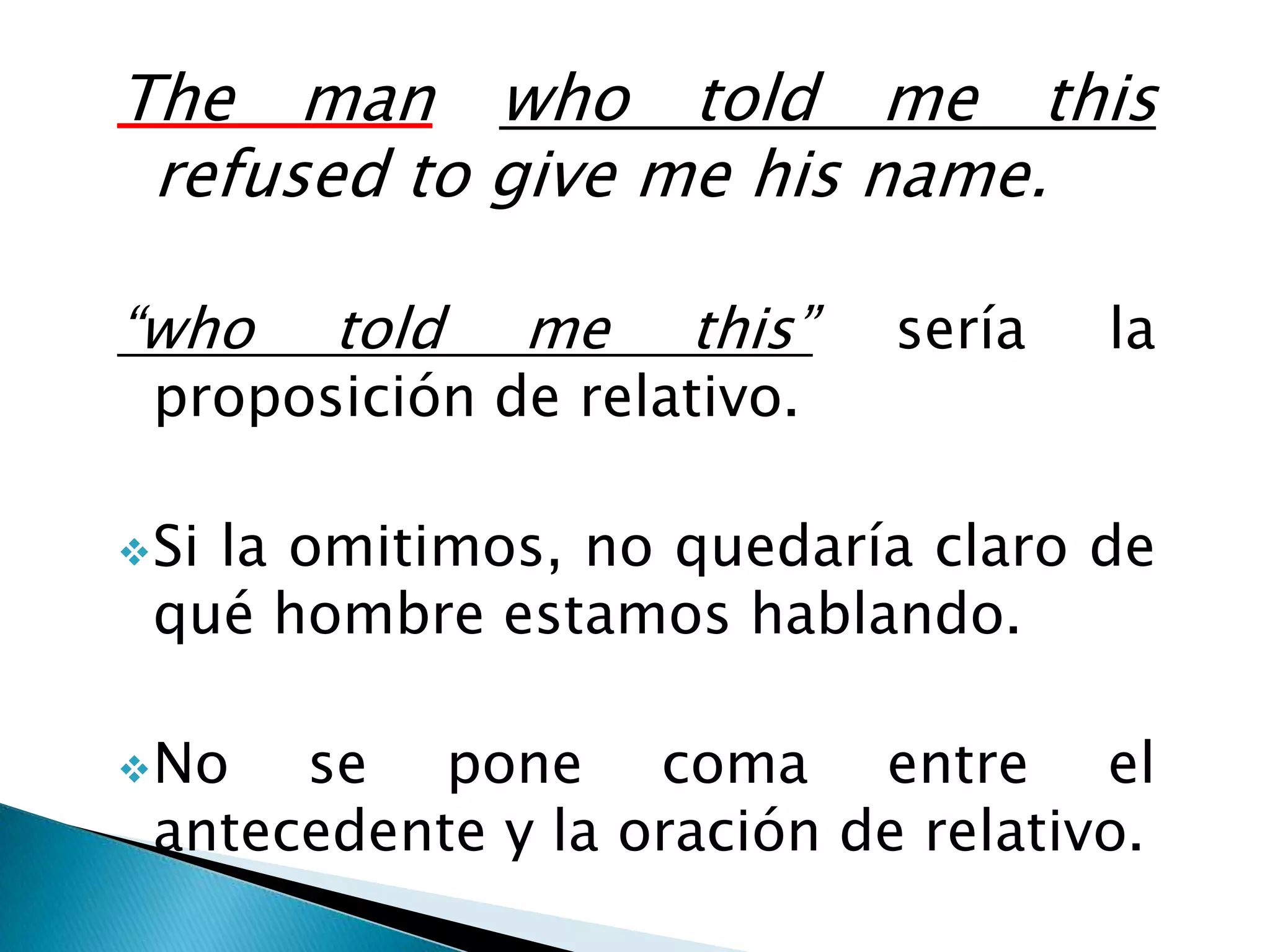 The man who told me this
 refused to give me his name.

“who   told   me    this”   sería   la
 proposición de relativo.

 Si
   la omitimos, no quedaría claro de
 qué hombre estamos hablando.

 No  se pone coma entre el
 antecedente y la oración de relativo.
 