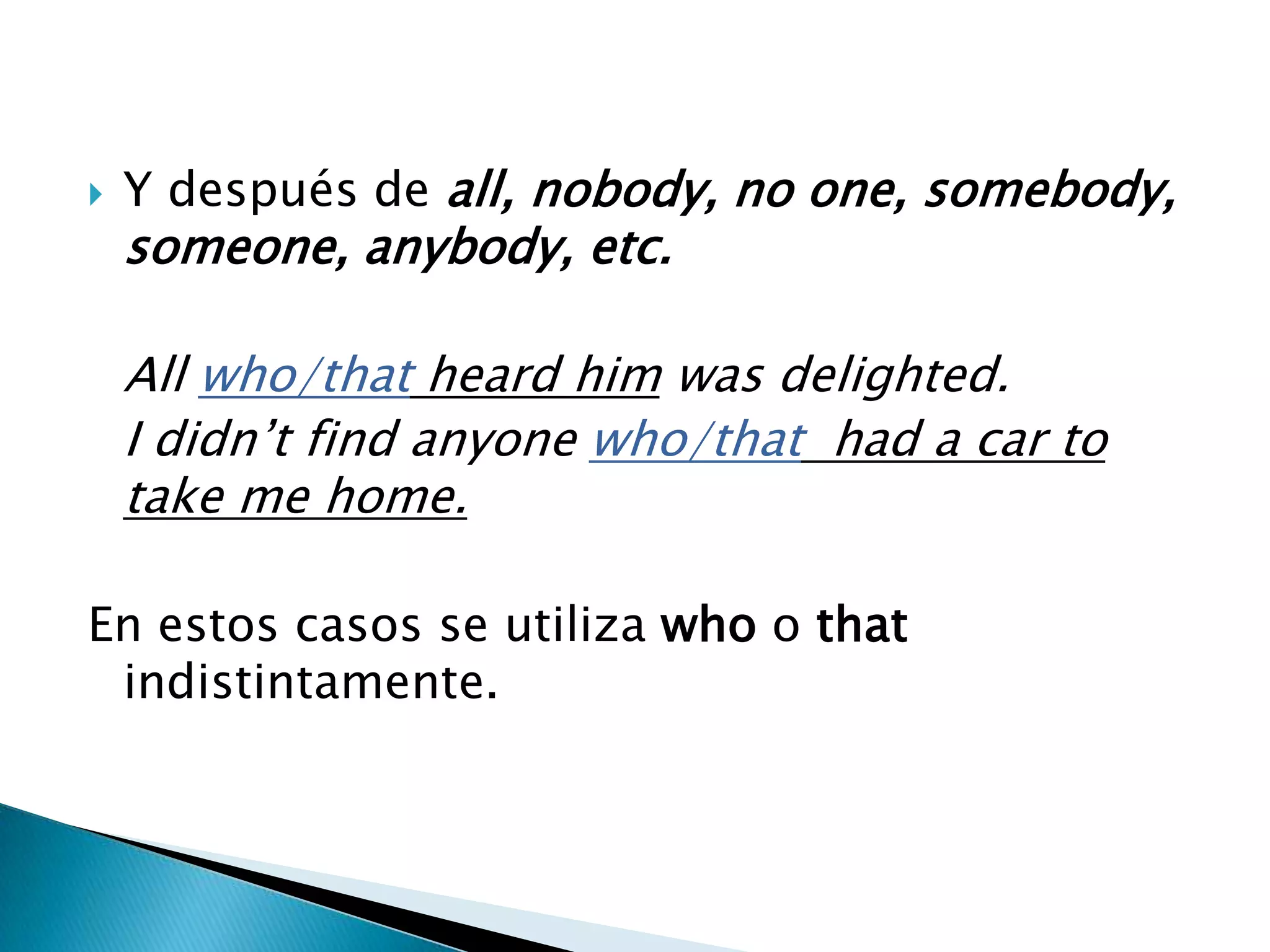    Y después de all, nobody, no one, somebody,
    someone, anybody, etc.

    All who/that heard him was delighted.
    I didn’t find anyone who/that had a car to
    take me home.

En estos casos se utiliza who o that
 indistintamente.
 