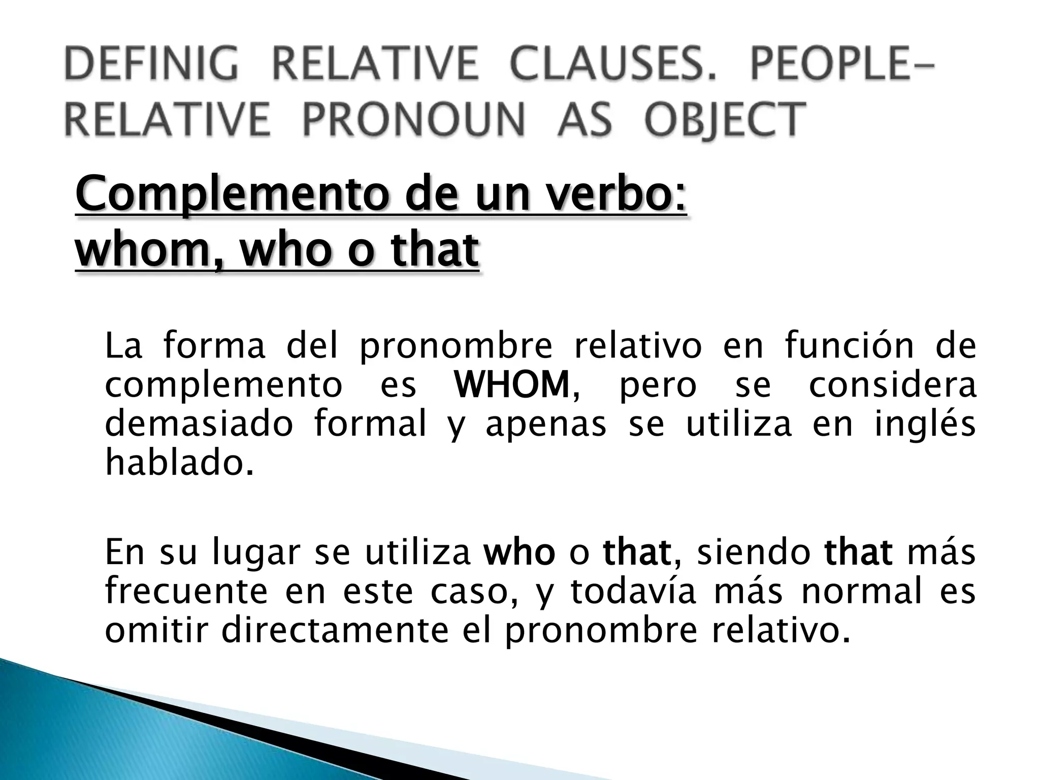 Complemento de un verbo:
whom, who o that

 La forma del pronombre relativo en función de
 complemento es WHOM, pero se considera
 demasiado formal y apenas se utiliza en inglés
 hablado.

 En su lugar se utiliza who o that, siendo that más
 frecuente en este caso, y todavía más normal es
 omitir directamente el pronombre relativo.
 