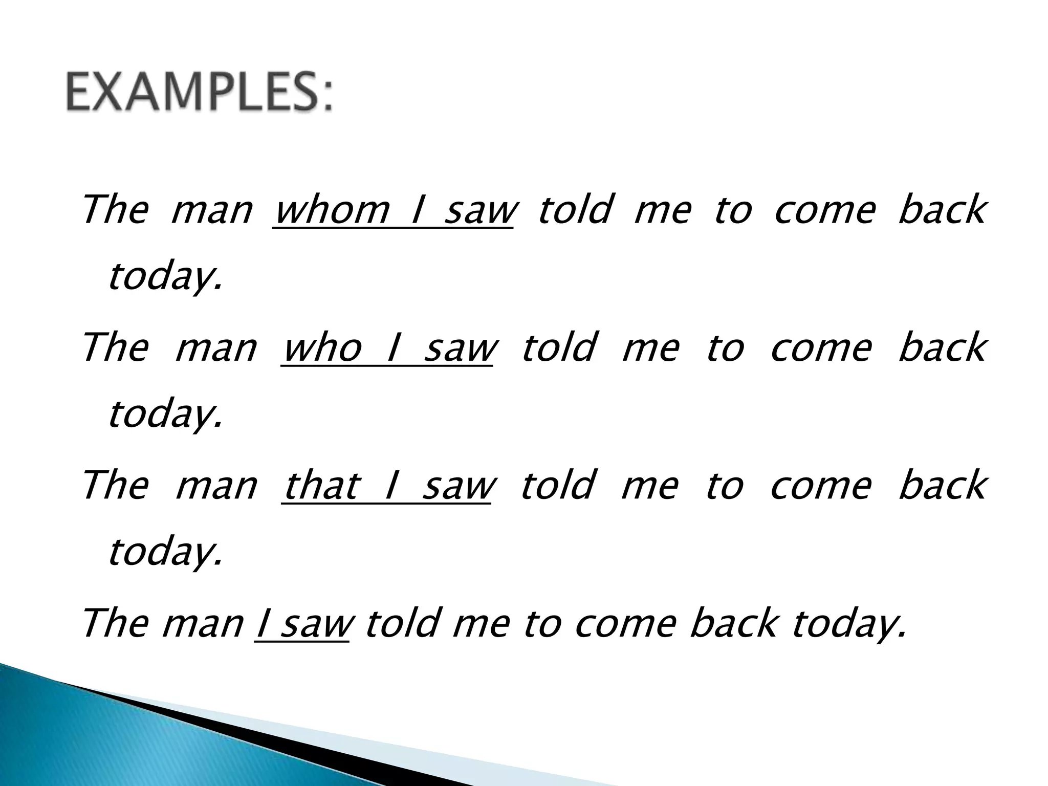 The man whom I saw told me to come back
 today.
The man who I saw told me to come back
 today.
The man that I saw told me to come back
 today.
The man I saw told me to come back today.
 