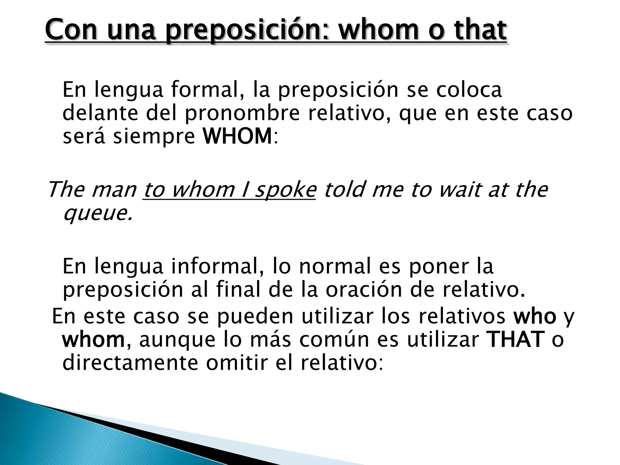 Con una preposición: whom o that

 En lengua formal, la preposición se coloca
 delante del pronombre relativo, que en este caso
 será siempre WHOM:

The man to whom I spoke told me to wait at the
 queue.

 En lengua informal, lo normal es poner la
 preposición al final de la oración de relativo.
En este caso se pueden utilizar los relativos who y
 whom, aunque lo más común es utilizar THAT o
 directamente omitir el relativo:
 