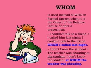 WHOM is used instead of WHO in  Formal Speech  when it is the Object of the Relative Clause or after a preposition: - I couldn’t talk to a friend + I called him last night: I couldn’t talk to the friend  WHOM I called last night. - I don’t know the student + The teacher was shouting  at the student : I don’t know the student  at WHOM the teacher was shouting . 