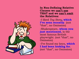 In Non-Defining Relative Clauses we  can’t use  THAT and we  can’t omit  the Relatives: -I liked  Toy Story ,   which I’ve seen recently . (not “that”, no Omission)  -Shakespeare , whom you just mentioned,  is the most famous British playwright. (not “that”, no Omission)  -I’ve found my keys , which I had been looking for . (not “that”, no Omission)  