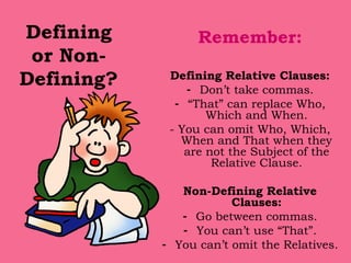 Defining or Non-Defining? Remember: Defining Relative Clauses: Don’t take commas. “ That” can replace Who, Which and When. - You can omit Who, Which, When and That when they are not the Subject of the Relative Clause. Non-Defining Relative Clauses: Go between commas. You can’t use “That”. You can’t omit the Relatives. 