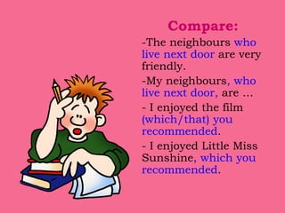 Compare: -The neighbours  who live next door  are very friendly. -My neighbours , who live next door,  are … - I enjoyed the film  (which/that) you recommended . - I enjoyed Little Miss Sunshine , which you recommended .  