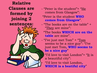 Relative Clauses are formed by joining 2 sentences: - “Peter is the student”+ “ He   comes from Glasgow”: “ Peter is the student  WHO comes from Glasgow ”. - “The books are on the table” + “ They  are mine”: “ The books  WHICH are on the table  are mine”. - “I’ve just met Tom” + “ Tom  seems to be a nice guy”: “I’ve just met Tom ,   WHO seems to be a nice guy ” “ I’d love to visit London”+ “ It  is a beautiful city”: “ I’d love to visit London ,   WHICH is a beatiful city ” 