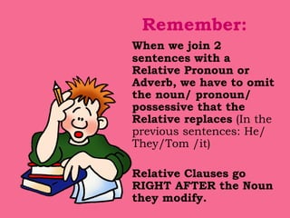 Remember: When we join 2 sentences with a Relative Pronoun or Adverb, we have to omit the noun/ pronoun/ possessive that the Relative replaces  (In the previous sentences: He/ They/Tom /it) Relative Clauses go RIGHT AFTER the Noun they modify. 