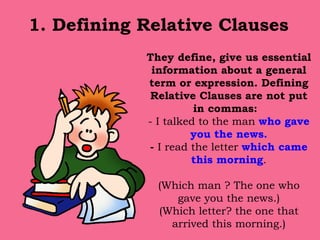 1. Defining Relative Clauses   They define, give us essential information about a general term or expression. Defining Relative Clauses are not put in commas:  - I talked to the man  who gave you the news. -  I read the letter  which came this morning . (Which man ? The one who gave you the news.) (Which letter? the one that arrived this morning.) 