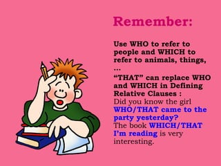 Remember: Use WHO to refer to people and WHICH to refer to animals, things, … “ THAT” can replace WHO and WHICH in Defining Relative Clauses : Did you know the girl  WHO/THAT came to the party yesterday? The book  WHICH/THAT I’m reading  is very interesting. 