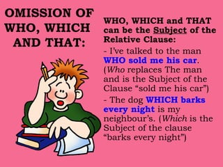 OMISSION OF WHO, WHICH  AND THAT: WHO, WHICH and THAT can be the  Subject  of the Relative Clause: - I’ve talked to the man  WHO sold me his car . ( Who  replaces The man and is the Subject of the Clause “sold me his car”) - The dog  WHICH barks every night  is my neighbour’s. ( Which  is the Subject of the clause “barks every night”) 