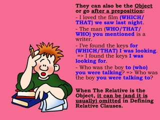 They can also be the  Object  or go  after a preposition : - I loved the film  (WHICH/ THAT) we saw last night . - The man ( WHO/THAT/ WHO) you mentioned  is a writer. - I’ve found the keys  for (WHICH/THAT) I was looking .  => I found the keys  I was looking for . - Who was the boy  to (who) you were talking ? => Who was the boy  you were talking to ? When The Relative is the Object,  it can be (and it is usually) omitted  in Defining Relative Clauses. 