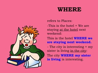 WHERE refers to Places:  -This is the hotel + We are staying  at the hotel  next weekend: This is the hotel  WHERE we are staying next weekend. -   The city is interesting + my sister is living  in the city :  The city  WHERE my sister is living  is interesting. 