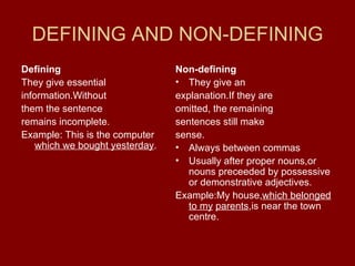 DEFINING AND NON-DEFINING Defining They give essential information.Without them the sentence remains incomplete. Example: This is the computer  which we bought yesterday . Non-defining They give an explanation.If they are omitted, the remaining sentences still make sense. Always between commas Usually after proper nouns,or nouns preceeded by possessive or demonstrative adjectives. Example:My house, which belonged   to my   parents ,is near the town centre. 