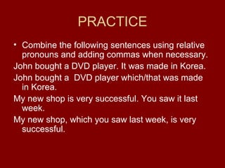 PRACTICE Combine the following sentences using relative pronouns and adding commas when necessary. John bought a DVD player. It was made in Korea. John bought a  DVD player which/that was made in Korea. My new shop is very successful. You saw it last week. My new shop, which you saw last week, is very successful. 