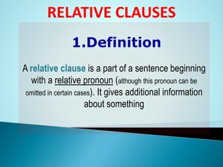 1.Definition
A relative clause is a part of a sentence beginning
with a relative pronoun (although this pronoun can be
omitted in certain cases). It gives additional information
about something
RELATIVE CLAUSES
 