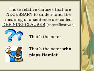Those relative clauses that are
NECESSARY to understand the
meaning of a sentence are called
DEFINING CLAUSES (especificativas)
That’s the actor.
That’s the actor who
plays Hamlet.
 