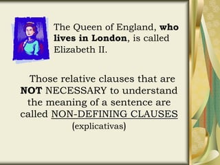 The Queen of England, who
lives in London, is called
Elizabeth II.
Those relative clauses that are
NOT NECESSARY to understand
the meaning of a sentence are
called NON-DEFINING CLAUSES
(explicativas)
 